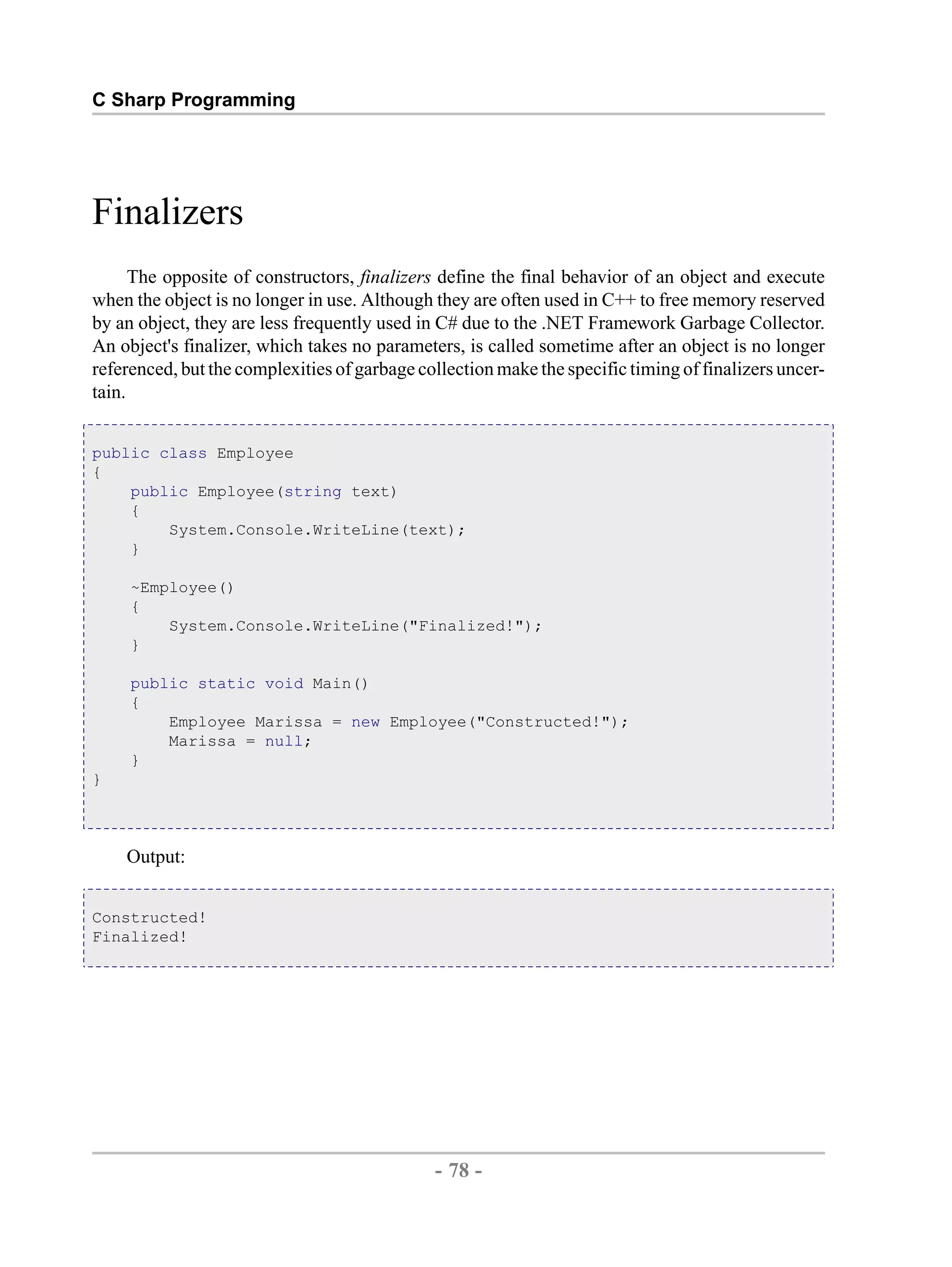 C Sharp Programming Finalizers The opposite of constructors, finalizers define the final behavior of an object and execute when the object is no longer in use. Although they are often used in C++ to free memory reserved by an object, they are less frequently used in C# due to the .NET Framework Garbage Collector. An object's finalizer, which takes no parameters, is called sometime after an object is no longer referenced, but the complexities of garbage collection make the specific timing of finalizers uncer- tain. public class Employee { public Employee(string text) { System.Console.WriteLine(text); } ~Employee() { System.Console.WriteLine("Finalized!"); } public static void Main() { Employee Marissa = new Employee("Constructed!"); Marissa = null; } } Output: Constructed! Finalized! - 78 - by , XML to PDF XSL-FO Formatter 