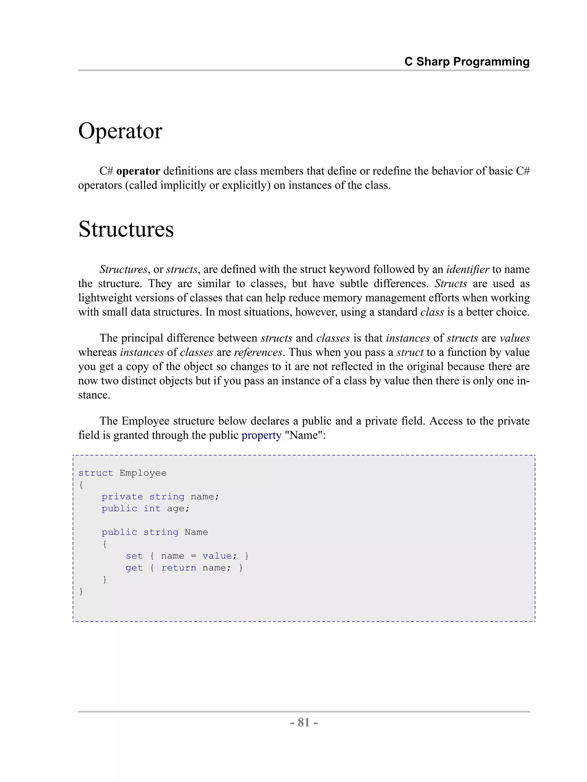 C Sharp Programming Operator C# operator definitions are class members that define or redefine the behavior of basic C# operators (called implicitly or explicitly) on instances of the class. Structures Structures, or structs, are defined with the struct keyword followed by an identifier to name the structure. They are similar to classes, but have subtle differences. Structs are used as lightweight versions of classes that can help reduce memory management efforts when working with small data structures. In most situations, however, using a standard class is a better choice. The principal difference between structs and classes is that instances of structs are values whereas instances of classes are references. Thus when you pass a struct to a function by value you get a copy of the object so changes to it are not reflected in the original because there are now two distinct objects but if you pass an instance of a class by value then there is only one in- stance. The Employee structure below declares a public and a private field. Access to the private field is granted through the public property "Name": struct Employee { private string name; public int age; public string Name { set { name = value; } get { return name; } } } - 81 - by , XML to PDF XSL-FO Formatter 