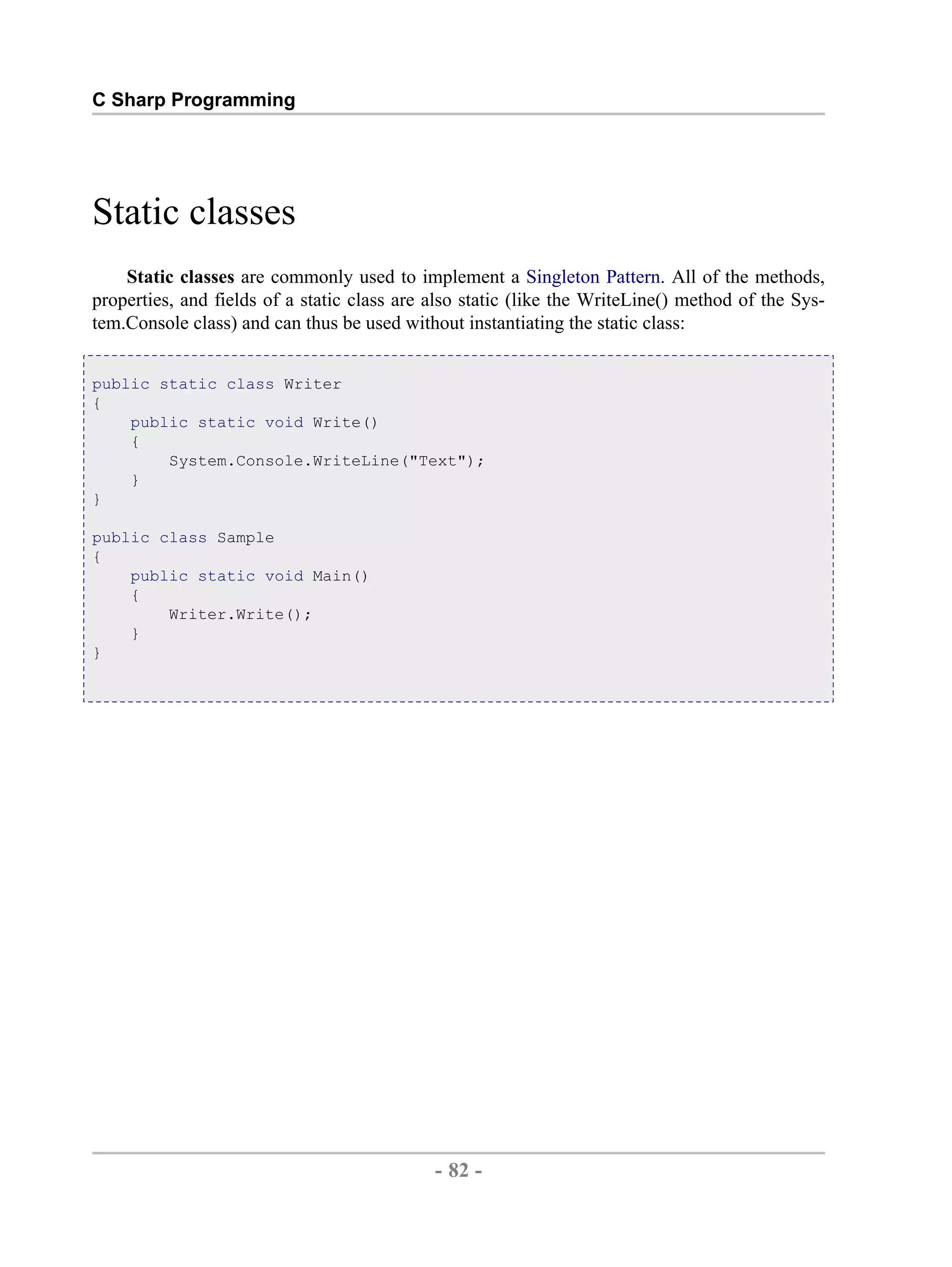 C Sharp Programming Static classes Static classes are commonly used to implement a Singleton Pattern. All of the methods, properties, and fields of a static class are also static (like the WriteLine() method of the Sys- tem.Console class) and can thus be used without instantiating the static class: public static class Writer { public static void Write() { System.Console.WriteLine("Text"); } } public class Sample { public static void Main() { Writer.Write(); } } - 82 - by , XML to PDF XSL-FO Formatter 