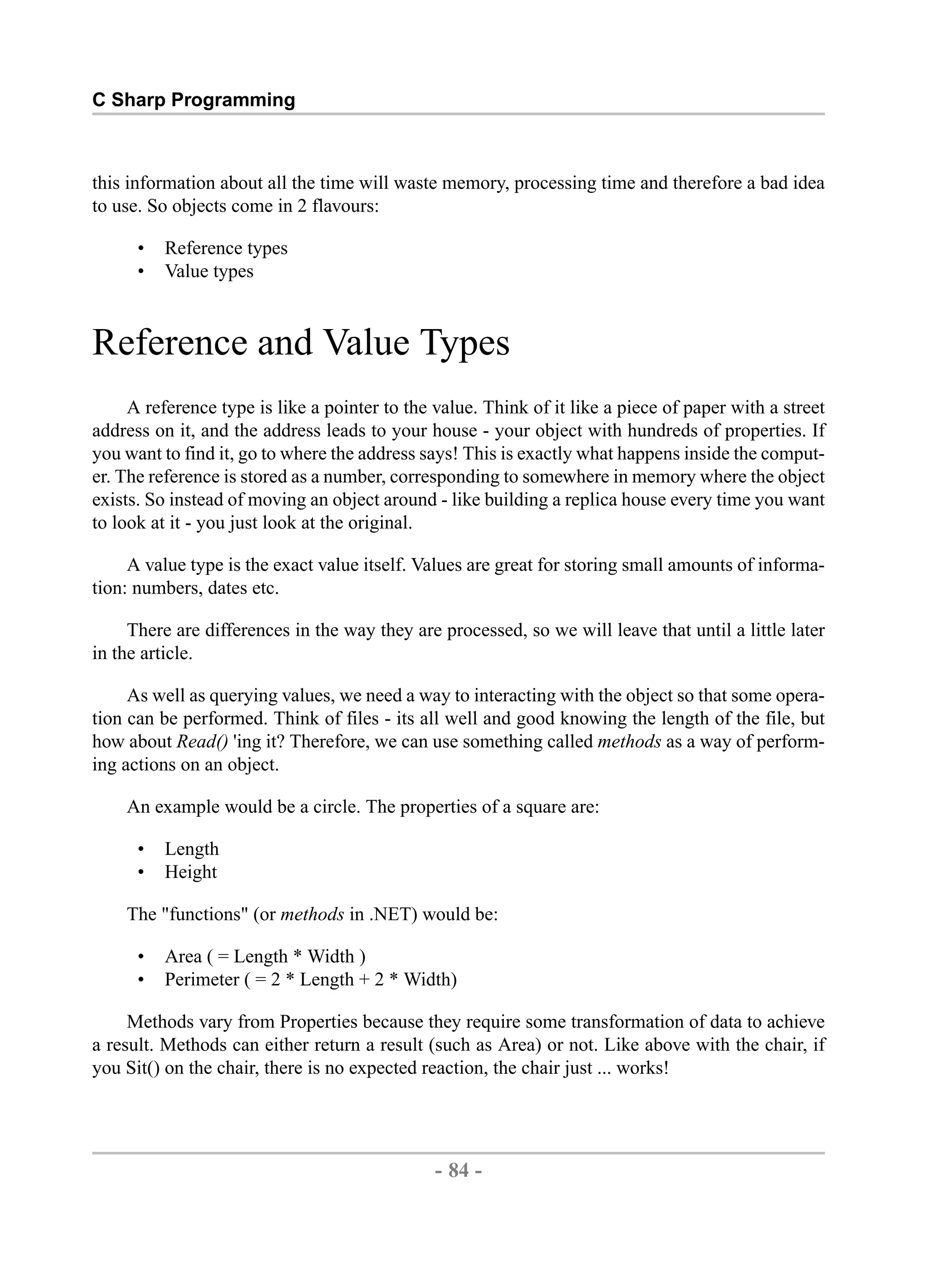 C Sharp Programming this information about all the time will waste memory, processing time and therefore a bad idea to use. So objects come in 2 flavours: • Reference types • Value types Reference and Value Types A reference type is like a pointer to the value. Think of it like a piece of paper with a street address on it, and the address leads to your house - your object with hundreds of properties. If you want to find it, go to where the address says! This is exactly what happens inside the comput- er. The reference is stored as a number, corresponding to somewhere in memory where the object exists. So instead of moving an object around - like building a replica house every time you want to look at it - you just look at the original. A value type is the exact value itself. Values are great for storing small amounts of informa- tion: numbers, dates etc. There are differences in the way they are processed, so we will leave that until a little later in the article. As well as querying values, we need a way to interacting with the object so that some opera- tion can be performed. Think of files - its all well and good knowing the length of the file, but how about Read() 'ing it? Therefore, we can use something called methods as a way of perform- ing actions on an object. An example would be a circle. The properties of a square are: • Length • Height The "functions" (or methods in .NET) would be: • Area ( = Length * Width ) • Perimeter ( = 2 * Length + 2 * Width) Methods vary from Properties because they require some transformation of data to achieve a result. Methods can either return a result (such as Area) or not. Like above with the chair, if you Sit() on the chair, there is no expected reaction, the chair just ... works! - 84 - by , XML to PDF XSL-FO Formatter 