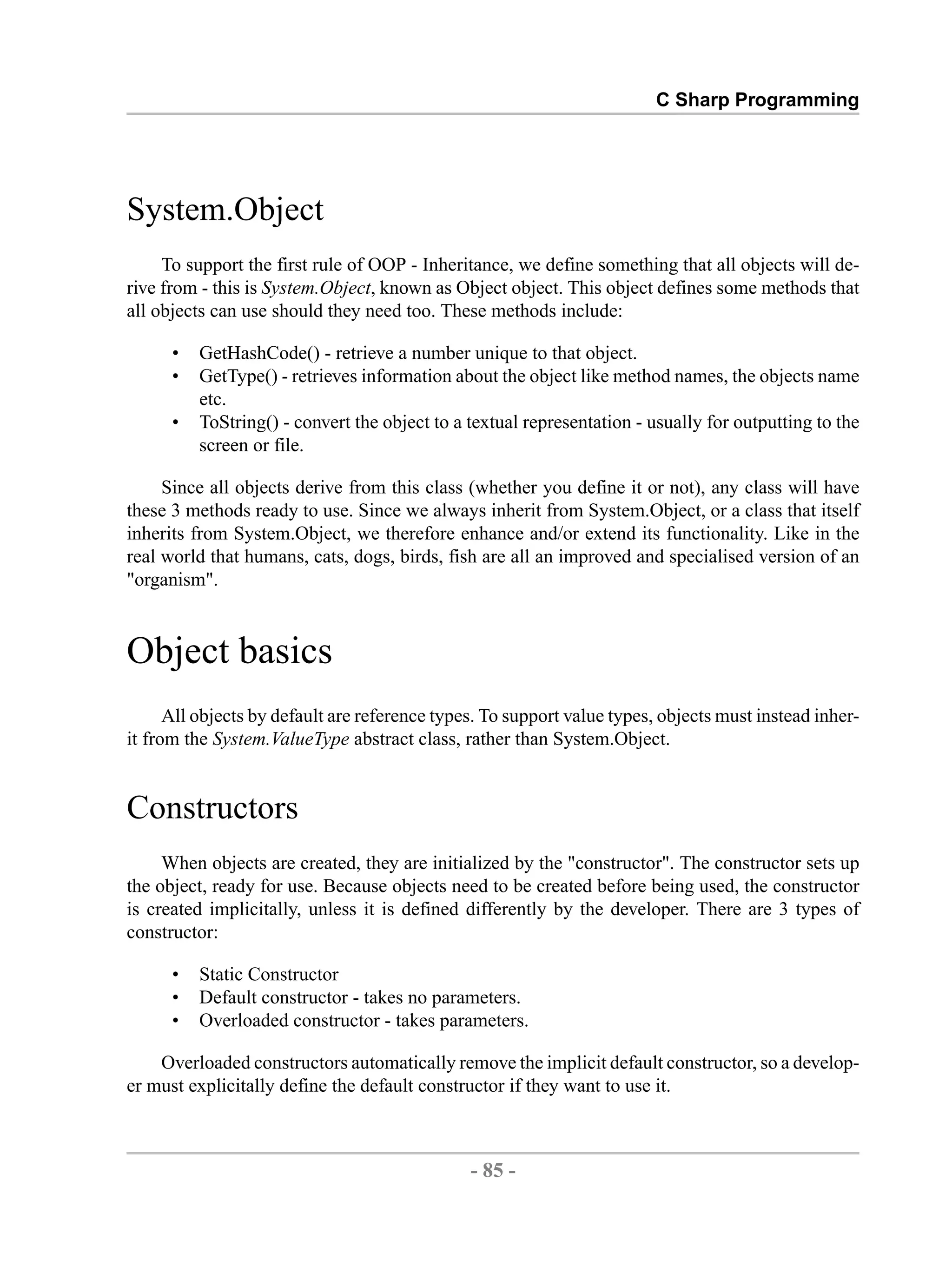 C Sharp Programming System.Object To support the first rule of OOP - Inheritance, we define something that all objects will de- rive from - this is System.Object, known as Object object. This object defines some methods that all objects can use should they need too. These methods include: • GetHashCode() - retrieve a number unique to that object. • GetType() - retrieves information about the object like method names, the objects name etc. • ToString() - convert the object to a textual representation - usually for outputting to the screen or file. Since all objects derive from this class (whether you define it or not), any class will have these 3 methods ready to use. Since we always inherit from System.Object, or a class that itself inherits from System.Object, we therefore enhance and/or extend its functionality. Like in the real world that humans, cats, dogs, birds, fish are all an improved and specialised version of an "organism". Object basics All objects by default are reference types. To support value types, objects must instead inher- it from the System.ValueType abstract class, rather than System.Object. Constructors When objects are created, they are initialized by the "constructor". The constructor sets up the object, ready for use. Because objects need to be created before being used, the constructor is created implicitally, unless it is defined differently by the developer. There are 3 types of constructor: • Static Constructor • Default constructor - takes no parameters. • Overloaded constructor - takes parameters. Overloaded constructors automatically remove the implicit default constructor, so a develop- er must explicitally define the default constructor if they want to use it. - 85 - by , XML to PDF XSL-FO Formatter 