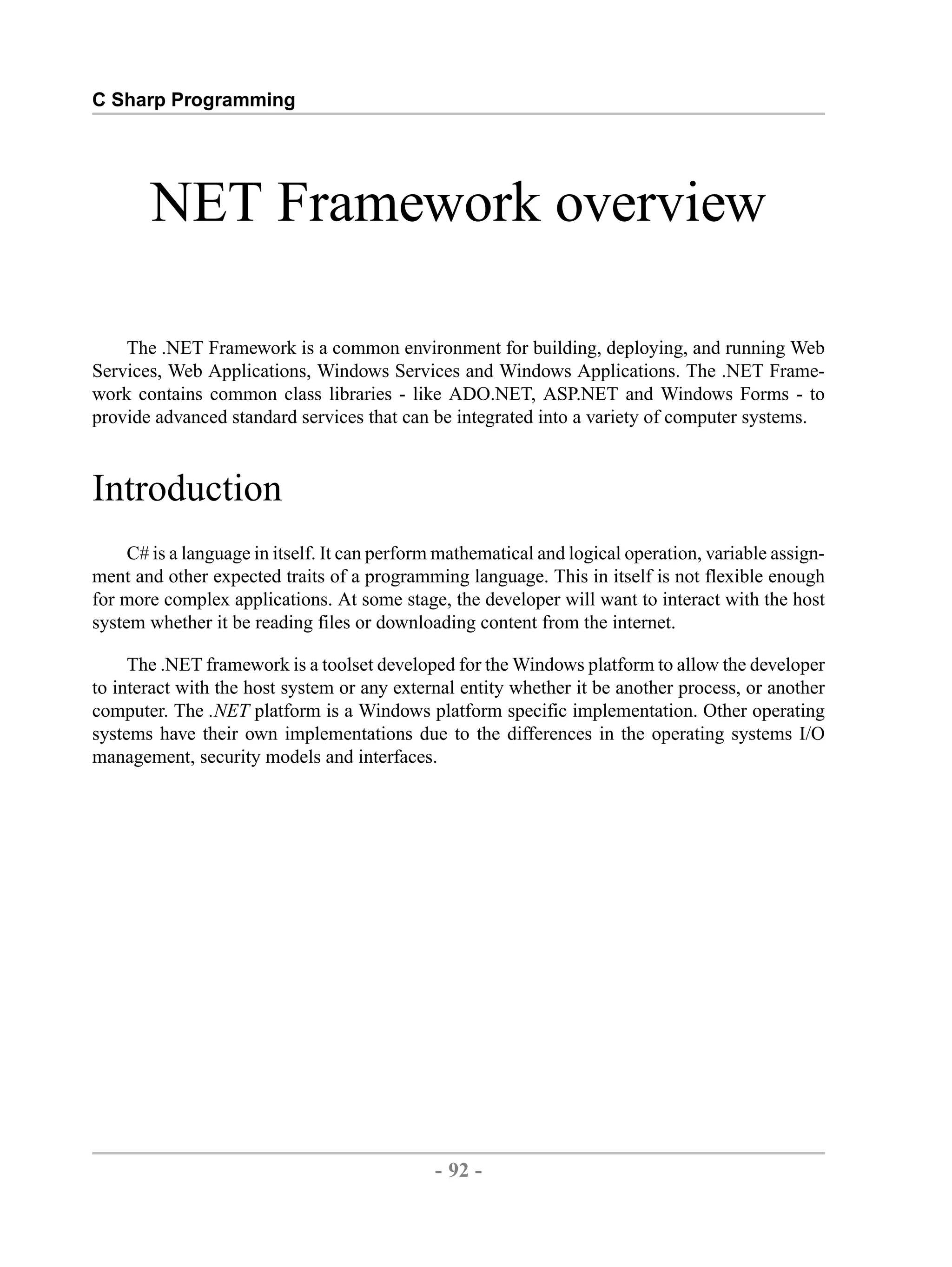 C Sharp Programming NET Framework overview The .NET Framework is a common environment for building, deploying, and running Web Services, Web Applications, Windows Services and Windows Applications. The .NET Frame- work contains common class libraries - like ADO.NET, ASP.NET and Windows Forms - to provide advanced standard services that can be integrated into a variety of computer systems. Introduction C# is a language in itself. It can perform mathematical and logical operation, variable assign- ment and other expected traits of a programming language. This in itself is not flexible enough for more complex applications. At some stage, the developer will want to interact with the host system whether it be reading files or downloading content from the internet. The .NET framework is a toolset developed for the Windows platform to allow the developer to interact with the host system or any external entity whether it be another process, or another computer. The .NET platform is a Windows platform specific implementation. Other operating systems have their own implementations due to the differences in the operating systems I/O management, security models and interfaces. - 92 - by , XML to PDF XSL-FO Formatter 