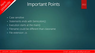 Important Points
 Case sensitive
 Statements ends with Semicolon(;)
 Execution starts at the main()
 Filename could be different than classname
 File extension .cs
Lecturer: Asadullah Eman Email: asademan.aez@gmail.com
2022
 