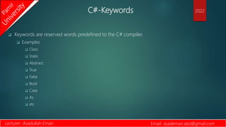 C#-Keywords
 Keywords are reserved words predefined to the C# compiler.
 Examples
 Class
 Static
 Abstract
 True
 False
 Bool
 Case
 As
 etc
Lecturer: Asadullah Eman Email: asademan.aez@gmail.com
2022
 