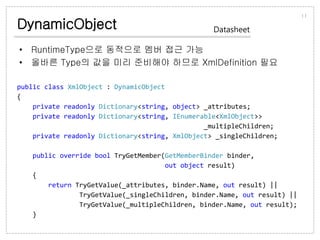 DynamicObject
• RuntimeType으로 동적으로 멤버 접근 가능
• 올바른 Type의 값을 미리 준비해야 하므로 XmlDefinition 필요
11
Datasheet
public class XmlObject : DynamicObject
{
private readonly Dictionary<string, object> _attributes;
private readonly Dictionary<string, IEnumerable<XmlObject>>
_multipleChildren;
private readonly Dictionary<string, XmlObject> _singleChildren;
public override bool TryGetMember(GetMemberBinder binder,
out object result)
{
return TryGetValue(_attributes, binder.Name, out result) ||
TryGetValue(_singleChildren, binder.Name, out result) ||
TryGetValue(_multipleChildren, binder.Name, out result);
}
 