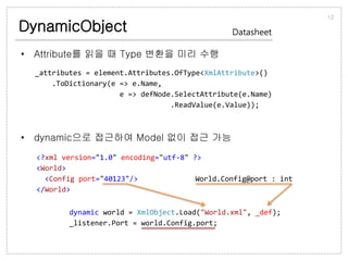 DynamicObject
• Attribute를 읽을 때 Type 변환을 미리 수행
• dynamic으로 접근하여 Model 없이 접근 가능
12
Datasheet
_attributes = element.Attributes.OfType<XmlAttribute>()
.ToDictionary(e => e.Name,
e => defNode.SelectAttribute(e.Name)
.ReadValue(e.Value));
<?xml version="1.0" encoding="utf-8" ?>
<World>
<Config port="40123"/>
</World>
World.Config@port : int
dynamic world = XmlObject.Load("World.xml", _def);
_listener.Port = world.Config.port;
 
