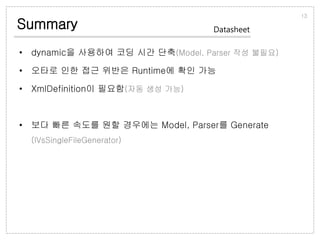 Summary
• dynamic을 사용하여 코딩 시간 단축(Model, Parser 작성 불필요)
• 오타로 인한 접근 위반은 Runtime에 확인 가능
• XmlDefinition이 필요함(자동 생성 가능)
• 보다 빠른 속도를 원할 경우에는 Model, Parser를 Generate
(IVsSingleFileGenerator)
13
Datasheet
 