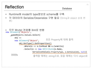 Reflection
• Runtime에 model의 type정보로 scheme를 구축
• 각 데이터의 Serialize/Deserialize 구현 필요 (String과 object 상호 변환)
• 모든 Model 객체를 Xml로 변환
15
Database
new XElement("Objects",
_gameObjects.Values.Select(
obj =>
new XElement("Object",
obj.GetType().GetProperties()
.Where(e => e.CanRead && e.CanWrite)
.Select(e => new XAttribute(e.Name,
SerializeValue(e.PropertyType, e.GetValue(obj, null))
)))));
모든 Property에 대해 출력
출력할 때에는 string으로, 읽을 때에는 다시 object로
 