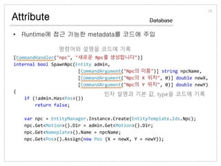 Attribute
• Runtime에 접근 가능한 metadata를 코드에 주입
16
Database
[CommandHandler("npc", "새로운 Npc를 생성합니다")]
internal bool SpawnNpc(Entity admin,
[CommandArgument("Npc의 이름")] string npcName,
[CommandArgument("Npc의 X 위치", 0)] double newX,
[CommandArgument("Npc의 Y 위치", 0)] double newY)
{
if (!admin.Has<Pos>())
return false;
var npc = EntityManager.Instance.Create(EntityTemplate.Ids.Npc);
npc.Get<Motion>().Dir = admin.Get<Motion>().Dir;
npc.Get<Nameplate>().Name = npcName;
npc.Get<Pos>().Assign(new Pos {X = newX, Y = newY});
명령어와 설명을 코드에 기록
인자 설명과 기본 값, type을 코드에 기록
 