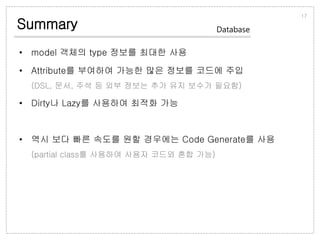 Summary
• model 객체의 type 정보를 최대한 사용
• Attribute를 부여하여 가능한 많은 정보를 코드에 주입
(DSL, 문서, 주석 등 외부 정보는 추가 유지 보수가 필요함)
• Dirty나 Lazy를 사용하여 최적화 가능
• 역시 보다 빠른 속도를 원할 경우에는 Code Generate를 사용
(partial class를 사용하여 사용자 코드와 혼합 가능)
17
Database
 