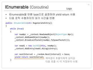 IEnumerable (Coroutine)
• IEnumerable을 반환 type으로 설정하여 yield return 사용
• 다음 로직 수행까지의 대기 시간을 반환
19
Logic
public IEnumerable<int> RegenerateEntry()
{
while (true)
{
var newNpc = _context.NewGameObject(ObjectType.Npc);
_context.AddGameObject(newNpc);
_context.BroadcastPacket(newNpc.ToSpawnPacket());
var newAi = new EachAi(this, newNpc);
_context.AddEntry(newAi.AiLogicEntry);
var nextInterval = _random.Next(interval) + base;
yield return nextInterval;
}
제어권이 호출자에게 넘어감
다음 호출 시 이 지점부터 수행
 