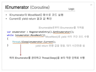 IEnumerator (Coroutine)
• IEnumerator의 MoveNext() 함수로 코드 실행
• Current로 yield return 결과 값 확인
20
Logic
var enumerator = RegenerateEntry().GetEnumerator();
while (enumerator.MoveNext())
{
Thread.Sleep(enumerator.Current);
}
IEnumerable로부터 IEnumerator를 가져옴
MoveNext()로 yield 사이 구간 코드 수행
yield return 반환 값을 얻음. 대기 시간만큼 쉼
여러 IEnumerator를 관리하고 Thread.Sleep()을 보다 작은 단위로 수행
 
