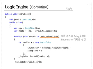 LogicEngine (Coroutine)
21
Logic
public void EntryLoop()
{
var prev = DateTime.Now;
while (true)
{
var now = DateTime.Now;
var delta = (now - prev).Milliseconds;
foreach (var newOne in _newLogicEntries)
{
var newEntry = new LogicEntry
{
Enumerator = newOne().GetEnumerator(),
SleepTime = 0
};
_logicEntries.Add(newEntry);
}
_newLogicEntries.Clear();
새로 추가된 Entry로부터
IEnumerator객체를 생성
 