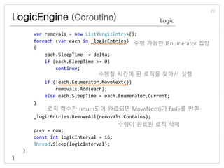 LogicEngine (Coroutine)
22
Logic
var removals = new List<LogicEntry>();
foreach (var each in _logicEntries)
{
each.SleepTime -= delta;
if (each.SleepTime >= 0)
continue;
if (!each.Enumerator.MoveNext())
removals.Add(each);
else each.SleepTime = each.Enumerator.Current;
}
_logicEntries.RemoveAll(removals.Contains);
prev = now;
const int logicInterval = 16;
Thread.Sleep(logicInterval);
}
}
수행 가능한 IEnumerator 집합
수행할 시간이 된 로직을 찾아서 실행
로직 함수가 return되어 완료되면 MoveNext()가 fasle를 반환
수행이 완료된 로직 삭제
 