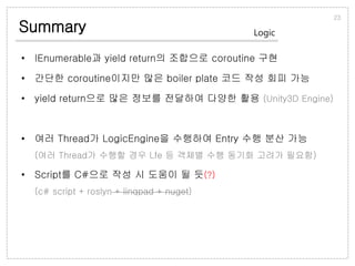 Summary
• IEnumerable과 yield return의 조합으로 coroutine 구현
• 간단한 coroutine이지만 많은 boiler plate 코드 작성 회피 가능
• yield return으로 많은 정보를 전달하여 다양한 활용 (Unity3D Engine)
• 여러 Thread가 LogicEngine을 수행하여 Entry 수행 분산 가능
(여러 Thread가 수행할 경우 Lfe 등 객체별 수행 동기화 고려가 필요함)
• Script를 C#으로 작성 시 도움이 될 듯(?)
(c# script + roslyn + linqpad + nuget)
23
Logic
 