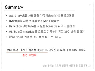 Summary
• async, await을 사용한 동기적 Network(IO) 프로그래밍
• dynamic을 사용한 Runtime type dispatch
• Reflection, Attribute를 사용한 boiler plate 코드 줄이기
• Attribute로 metadata를 코드로 기록하여 유지 보수 비용 줄이기
• coroutine을 사용한 동기적 로직 프로그래밍
24
보다 적은, 그리고 직관적인(동기적) 코딩으로 유지 보수 비용 줄이기
높은 표현력
성능 문제는 회로의 발전이 해결해 줄 것입니다 [...]
 