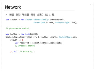 Network
• 빠른 패킷 처리를 위해 비동기 IO 사용
4
var socket = new Socket(AddressFamily.InterNetwork,
SocketType.Stream, ProtocolType.IPv4);
// preprocess socket
var buffer = new byte[4096];
socket.BeginReceive(buffer, 0, buffer.Length, SocketFlags.None,
result => {
var received = socket.EndReceive(result);
// process packet
}, null /* state */);
 