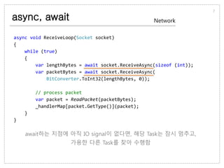 async, await
7
Network
async void ReceiveLoop(Socket socket)
{
while (true)
{
var lengthBytes = await socket.ReceiveAsync(sizeof (int));
var packetBytes = await socket.ReceiveAsync(
BitConverter.ToInt32(lengthBytes, 0));
// process packet
var packet = ReadPacket(packetBytes);
_handlerMap[packet.GetType()](packet);
}
}
await하는 지점에 아직 IO signal이 없다면, 해당 Task는 잠시 멈추고,
가용한 다른 Task를 찾아 수행함
 