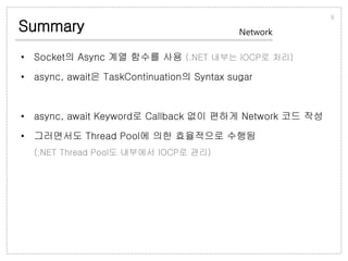 Summary
• Socket의 Async 계열 함수를 사용 (.NET 내부는 IOCP로 처리)
• async, await은 TaskContinuation의 Syntax sugar
• async, await Keyword로 Callback 없이 편하게 Network 코드 작성
• 그러면서도 Thread Pool에 의한 효율적으로 수행됨
(.NET Thread Pool도 내부에서 IOCP로 관리)
9
Network
 