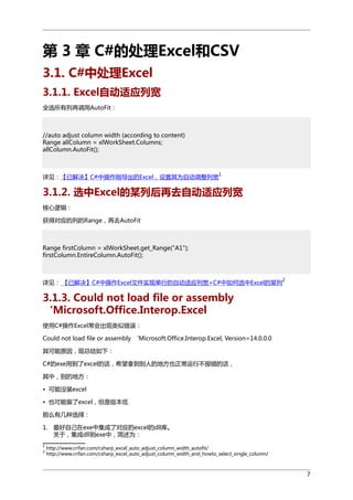 第 3 章 C#的处理Excel和CSV
3.1. C#中处理Excel
3.1.1. Excel自动适应列宽
全选所有列再调用AutoFit：

//auto adjust column width (according to content)
Range allColumn = xlWorkSheet.Columns;
allColumn.AutoFit();

1

详见：【已解决】C#中操作刚导出的Excel，设置其为自动调整列宽

3.1.2. 选中Excel的某列后再去自动适应列宽
核心逻辑：
获得对应的列的Range，再去AutoFit

Range firstColumn = xlWorkSheet.get_Range("A1");
firstColumn.EntireColumn.AutoFit();

详见： 【已解决】C#中操作Excel文件实现单行的自动适应列宽+C#中如何选中Excel的某列

2

3.1.3. Could not load file or assembly
‘Microsoft.Office.Interop.Excel
使用C#操作Excel常会出现类似错误：
Could not load file or assembly ‘Microsoft.Office.Interop.Excel, Version=14.0.0.0
其可能原因，现总结如下：
C#的exe用到了excel的话，希望拿到别人的地方也正常运行不报错的话，
其中，别的地方：
• 可能没装excel
• 也可能装了excel，但是版本低
那么有几种选择：
1. 最好自己在exe中集成了对应的excel的dll库。
关于，集成dll到exe中，简述为：
1
2

http://www.crifan.com/csharp_excel_auto_adjust_column_width_autofit/
http://www.crifan.com/csharp_excel_auto_adjust_column_width_and_howto_select_single_column/

7

 