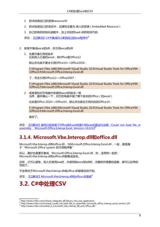 C#的处理Excel和CSV
1. 把dll加到自己的资源resource中
2. 把dll加到自己的项目中，且属性设置为 嵌入的资源（Embedded Resource）
3. 自己的类的初始化函数中，加上对应的load dll的相关代码
3

详见：【已解决】C#中集成DLL库到自己的exe程序中

2. 即使不集成excel的dll，在引用excel的dll
1. 也要尽量引用低版本
比如别人已装的excel，即Office是Office12
那么你也就不要去引用Office14==Office2010：
C:Program Files (x86)Microsoft Visual Studio 10.0Visual Studio Tools for OfficePIA
Office14Microsoft.Office.Interop.Excel.dll
了，而去引用Office12==Office2007：
C:Program Files (x86)Microsoft Visual Studio 10.0Visual Studio Tools for OfficePIA
Office12Microsoft.Office.Interop.Excel.dll
2. 或者是和对方电脑中安装的excel的版本一致
当然，最好确认一下，对方的电脑中装了哪个版本的Office（的excel）
比如是Office 2010==Office14，那么你也就去引用对应的Office14：
C:Program Files (x86)Microsoft Visual Studio 10.0Visual Studio Tools for OfficePIA
Office14Microsoft.Office.Interop.Excel.dll
就好了。
详见：【已解决】虽然已经安装了Office的Excel但是C#的exe还是运行出错：Could not load file or
4
assembly ‘Microsoft.Office.Interop.Excel, Version=14.0.0.0

3.1.4. Microsoft.Vbe.Interop.dll和office.dll
Microsoft.Vbe.Interop.dll和office.dll，与Microsoft.Office.Interop.Excel.dll，一起，都是属
于“Microsoft Office system 的可用程序集”
所以，最好也是要在集成，Microsoft.Office.Interop.Excel.dll，时，连带的一起把：
Microsoft.Vbe.Interop.dll和office.dll都集成进来。
这样，才可以避免，别人在使用exe时，内部用到excel的dll时，完整的所需要的函数，都可以自带的
找到了。
不会再对于Microsoft.Vbe.Interop.dll或office.dll报错说找不到。
详见：【已解决】Microsoft.Vbe.Interop.dll和office.dll是啥

5

3.2. C#中处理CSV
3
4
5

http://www.crifan.com/csharp_integrate_dll_library_into_exe_application
http://www.crifan.com/csharp_could_not_load_file_or_assembly_microsoft_office_interop_excel_version_14/
http://www.crifan.com/what_is_microsoft_vbe_interop_dll_and_office_dll/

8

 
