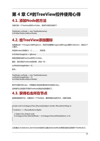 第 4 章 C#的TreeView控件使用心得
4.1. 添加Node的方法
当前已有一个TreeView控件trvFolder，添加节点的代码如下：
TreeNode curNode = new TreeNode(name);
trvFolder.Nodes.Add(curNode);

4.2. 给TreeView添加图标
先拖拽出来一个ImageList控件iglIcons，然后手动编辑ImageList的Images属性Collection，添加几个
小图片。
对应的index分别是0,1，2，。。。，然后用：
trvFolder.ImageList = iglIcons;
将其关联到当前TreeView控件trvFolder。
最后，每次添加TreeNode的时候，多加一句：
curNode.ImageIndex = 0;
即为：
TreeNode curNode = new TreeNode(name);
curNode.ImageIndex = 0;
trvFolder.Nodes.Add(curNode);
其中0为图片的index，可根据自己的实际情况改为对应的index。
这样就可以实现给不同的TreeNode添加对应的图标了。

4.3. 获得右击所在节点
选择的是别的节点，对着另外一个节点右击，要获得被右击的节点，主要代码是：

private void trvCategoryTree_MouseUp(object sender, MouseEventArgs e)
{
if (e.Button == MouseButtons.Right)
{
// Select the clicked node
trvCategoryTree.SelectedNode = trvCategoryTree.GetNodeAt(e.X, e.Y);
}
}

之后通过cmsSelection_ItemClicked也就可以通过SelectedNode得到当前右击的那个TreeNode了。
10

 