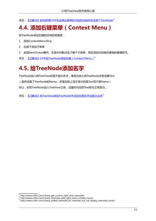 C#的TreeView控件使用心得
1

详见：【已解决】如何获得C#中右击弹出菜单时对应的当前所右击那个TreeNode

4.4. 添加右键菜单（Context Menu）
给TreeNode添加右键的总体的思路是：
1. 添加ContextMenuStrip
2. 在其下添加子菜单
3. 实现ItemClicked事件，在其中判断点击了哪个子菜单，然后添加代码做你要做的事情即可。
详见：【已解决】C#中给TreeNode添加右键（Context Menu）

2

4.5. 给TreeNode添加名字
TreeNode加入到TreeView但是不显示名字，是因为加入的TreeNode没有设置Text
（虽然设置了TreeNode的Name，但是实际上用于显示的是Text而不是Name）
所以，在把TreeNode加入TreeView之前，设置好对应的Text即可正常显示。
详见：【已解决】给TreeView添加TreeNode节点后但是名字没显示出来

1
2
3

3

http://www.crifan.com/csharp_get_current_right_click_treenode/
http://www.crifan.com/csharp_treenode_add_right_menu_context_menu/
http://www.crifan.com/csharp_added_treenode_for_treeview_but_not_display_treenode_name/

11

 