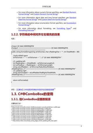 C#学习心得
• For more information about numeric format specifiers, see Standard Numeric
6
7
Format Strings and Custom Numeric Format Strings .
• For more information about date and time format specifiers, see Standard
8
9
DateTime Format Strings and Custom DateTime Format Strings .
• For more information about enumeration format specifiers, see Enumeration
10
Format Strings .
• For more information about formatting, see Formatting Types
12
Formatting Overview .

11

and

1.2.2. 字符串的中间对齐左右填充的效果
代码：

//input: [4] Valid: B0009IQZFM
//output: ============================ [4] Valid: B0009IQZFM
=============================
public string formatString(string strToFormat, char cPaddingChar = '*', int iTotalWidth = 80)
{
//auto added space
strToFormat = " " + strToFormat + " "; //" [4] Valid: B0009IQZFM "
//1. padding left
int iPaddingLen = (iTotalWidth - strToFormat.Length)/2;
int iLefTotalLen = iPaddingLen + strToFormat.Length;
string strLefPadded = strToFormat.PadLeft(iLefTotalLen,
cPaddingChar); //"============================ [4] Valid: B0009IQZFM "
//2. padding right
string strFormatted = strLefPadded.PadRight(iTotalWidth,
cPaddingChar); //"============================ [4] Valid: B0009IQZFM
============================="
}

return strFormatted;

13

详见：【已解决】C#中实现字符串的中间对齐左右填充的效果

1.3. C#中ComboBox的使用
1.3.1. 给ComboBox设置数据源
主要包含三步：
4

http://msdn.microsoft.com/en-US/library/system.console.writeline(v=vs.80).aspx
http://msdn.microsoft.com/en-US/library/txafckwd(v=vs.80).aspx
http://msdn.microsoft.com/en-US/library/dwhawy9k(v=vs.80).aspx
7
http://msdn.microsoft.com/en-US/library/0c899ak8(v=vs.80).aspx
8
http://msdn.microsoft.com/en-US/library/az4se3k1(v=vs.80).aspx
9
http://msdn.microsoft.com/en-US/library/8kb3ddd4(v=vs.80).aspx
10
http://msdn.microsoft.com/en-US/library/c3s1ez6e(v=vs.80).aspx
11
http://msdn.microsoft.com/en-US/library/fbxft59x(v=vs.80).aspx
12
http://msdn.microsoft.com/en-US/library/26etazsy(v=vs.80).aspx
13
http://www.crifan.com/csharp_string_align_center_padding_left_and_right/
5
6

2

 