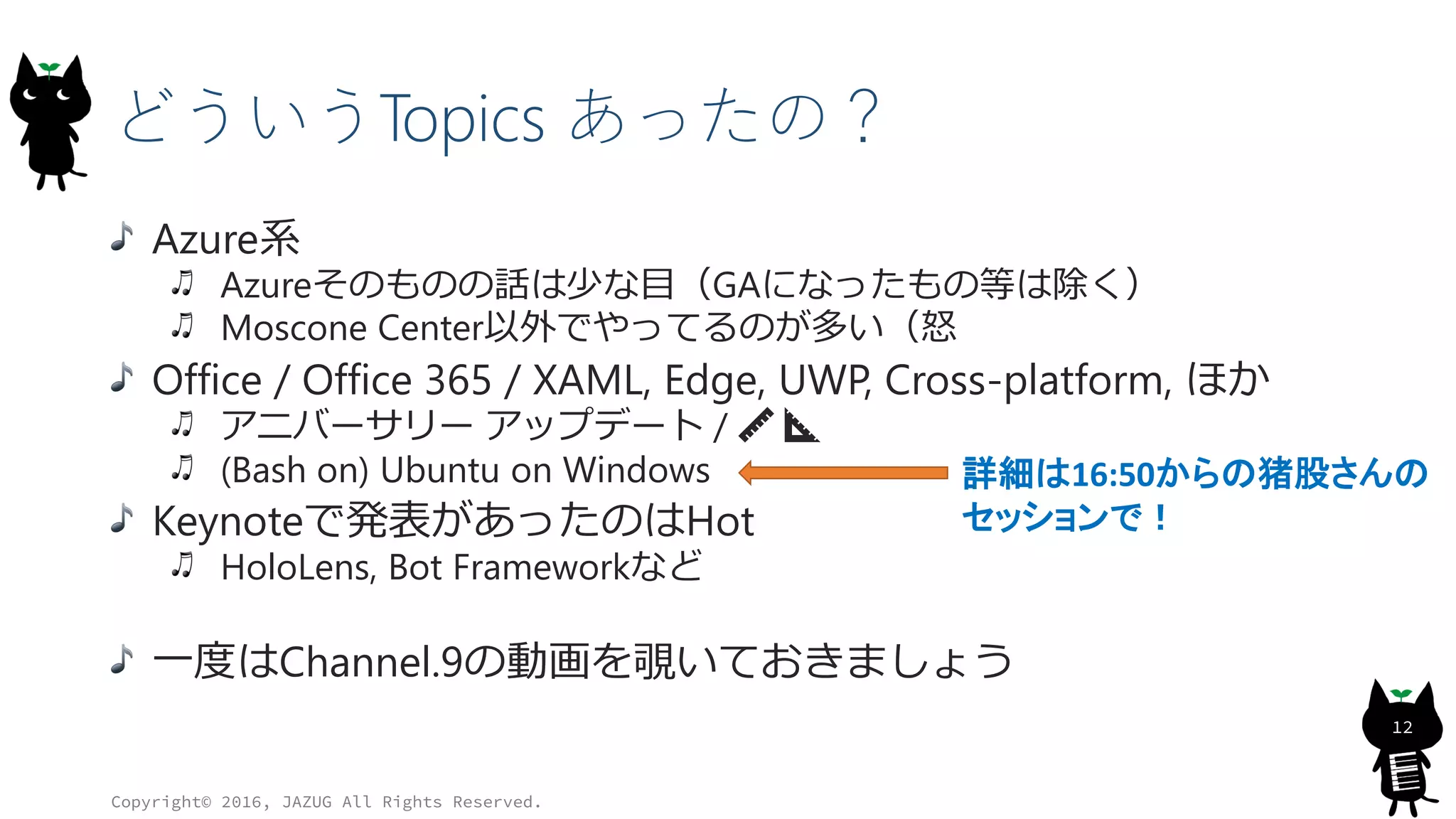 どういうTopics あったの？
Azure系
Azureそのものの話は少な目（GAになったもの等は除く）
Moscone Center以外でやってるのが多い（怒
Office / Office 365 / XAML, Edge, UWP, Cross-platform, ほか
アニバーサリー アップデート / 📏 📐
(Bash on) Ubuntu on Windows
Keynoteで発表があったのはHot
HoloLens, Bot Frameworkなど
一度はChannel.9の動画を覗いておきましょう
Copyright© 2016, JAZUG All Rights Reserved.
12
詳細は16:50からの猪股さんの
セッションで！
 