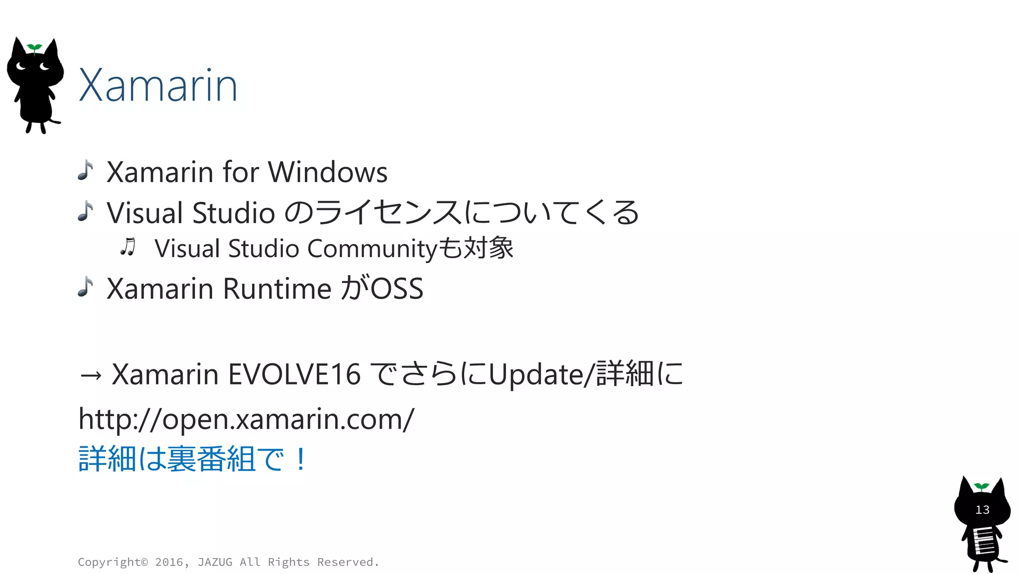 Xamarin
Xamarin for Windows
Visual Studio のライセンスについてくる
Visual Studio Communityも対象
Xamarin Runtime がOSS
→ Xamarin EVOLVE16 でさらにUpdate/詳細に
http://open.xamarin.com/
詳細は裏番組で！
Copyright© 2016, JAZUG All Rights Reserved.
13
 