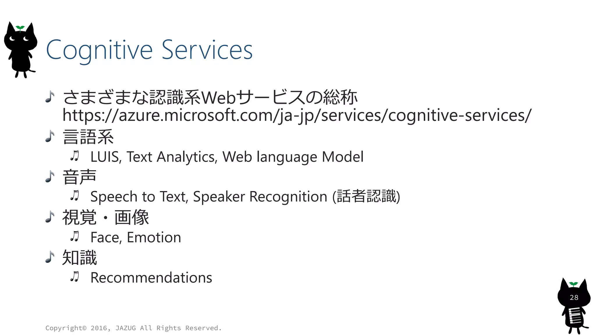 Cognitive Services
さまざまな認識系Webサービスの総称
https://azure.microsoft.com/ja-jp/services/cognitive-services/
言語系
LUIS, Text Analytics, Web language Model
音声
Speech to Text, Speaker Recognition (話者認識)
視覚・画像
Face, Emotion
知識
Recommendations
Copyright© 2016, JAZUG All Rights Reserved.
28
 