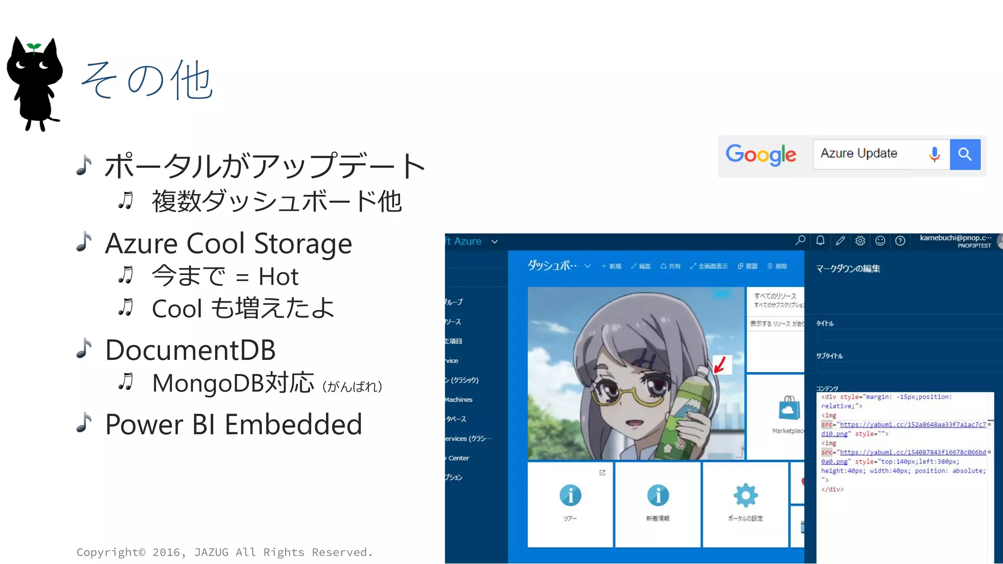 その他
ポータルがアップデート
複数ダッシュボード他
Azure Cool Storage
今まで = Hot
Cool も増えたよ
DocumentDB
MongoDB対応（がんばれ）
Power BI Embedded
Copyright© 2016, JAZUG All Rights Reserved.
31
 