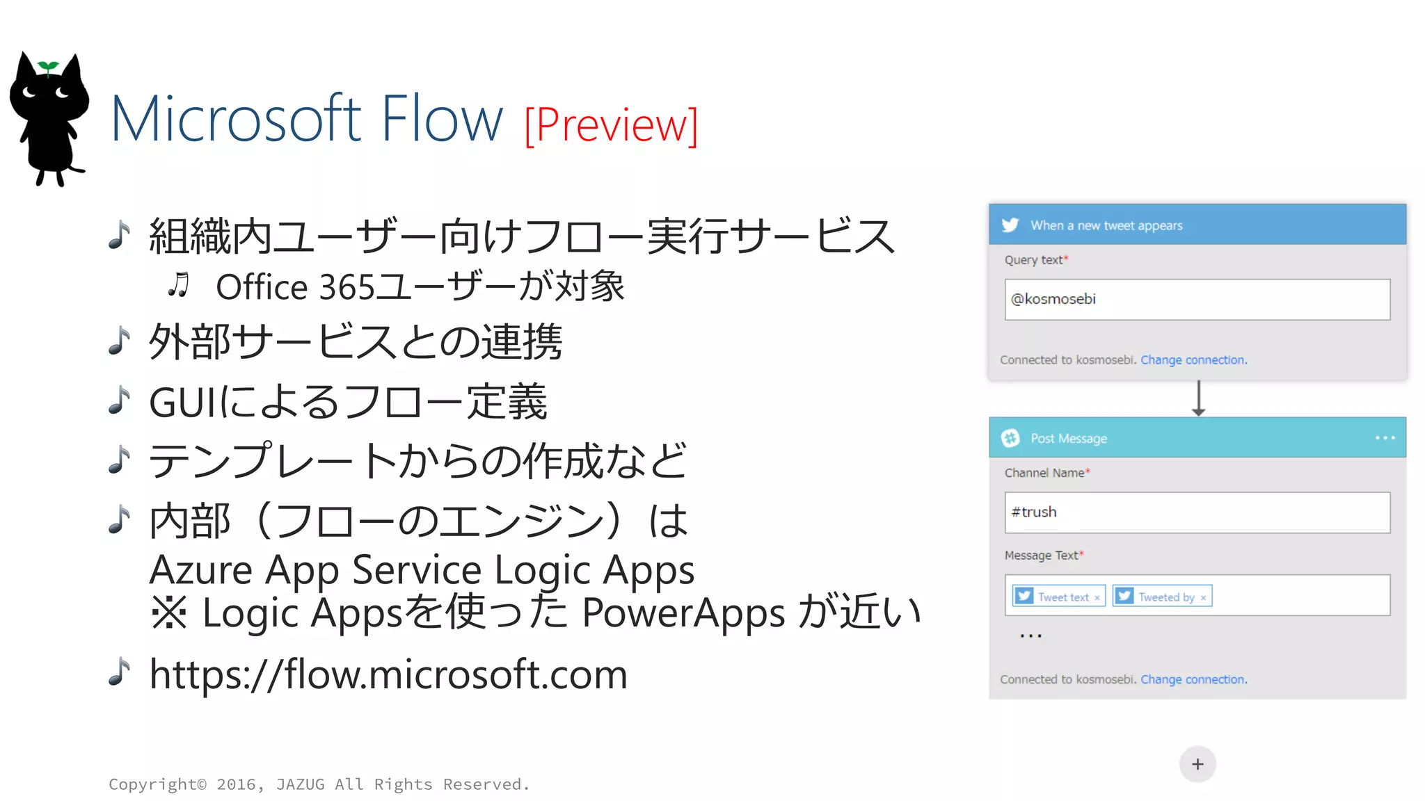 Microsoft Flow [Preview]
組織内ユーザー向けフロー実行サービス
Office 365ユーザーが対象
外部サービスとの連携
GUIによるフロー定義
テンプレートからの作成など
内部（フローのエンジン）は
Azure App Service Logic Apps
※ Logic Appsを使った PowerApps が近い
https://flow.microsoft.com
Copyright© 2016, JAZUG All Rights Reserved.
34
 