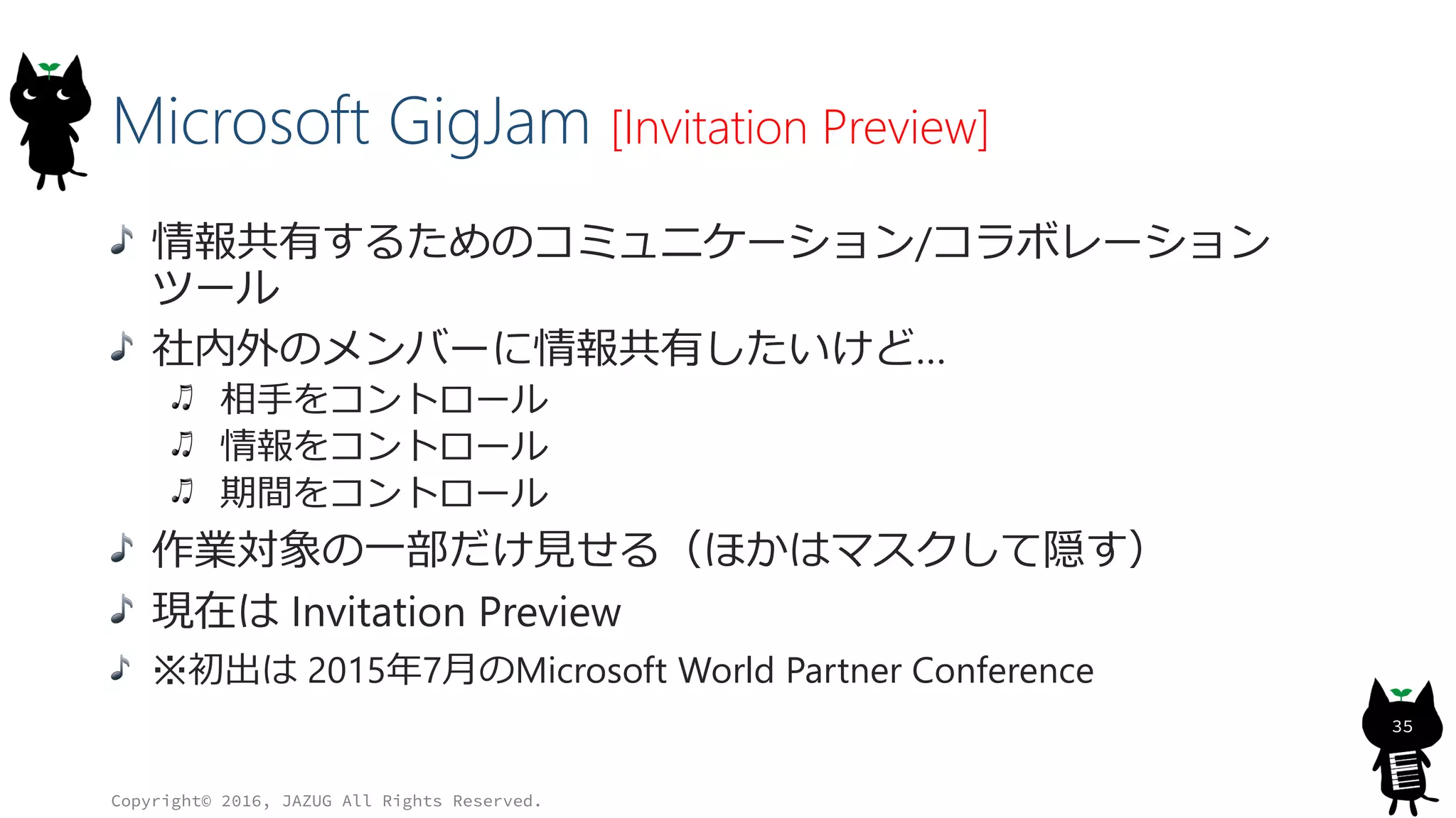 Microsoft GigJam [Invitation Preview]
情報共有するためのコミュニケーション/コラボレーション
ツール
社内外のメンバーに情報共有したいけど…
相手をコントロール
情報をコントロール
期間をコントロール
作業対象の一部だけ見せる（ほかはマスクして隠す）
現在は Invitation Preview
※初出は 2015年7月のMicrosoft World Partner Conference
Copyright© 2016, JAZUG All Rights Reserved.
35
 
