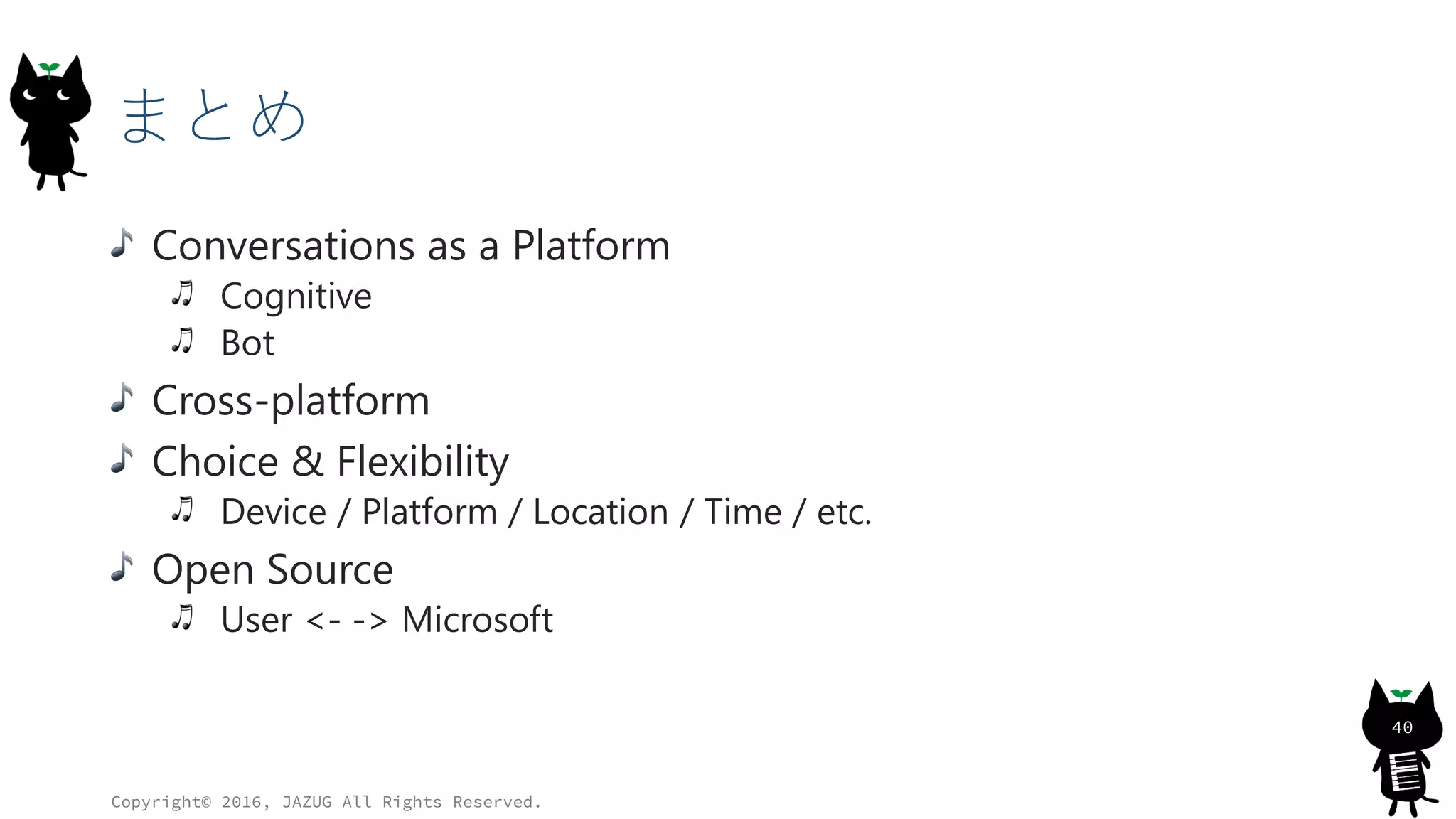 まとめ
Conversations as a Platform
Cognitive
Bot
Cross-platform
Choice & Flexibility
Device / Platform / Location / Time / etc.
Open Source
User <- -> Microsoft
Copyright© 2016, JAZUG All Rights Reserved.
40
 