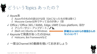 どういうTopics あったの？
Azure系
Azureそのものの話は少な目（GAになったもの等は除く）
Moscone Center以外でやってるのが多い（怒
Office / Office 365 / XAML, Edge, UWP, Cross-platform, ほか
アニバーサリー アップデート / 📏 📐
(Bash on) Ubuntu on Windows
Keynoteで発表があったのはHot
HoloLens, Bot Frameworkなど
一度はChannel.9の動画を覗いておきましょう
Copyright© 2016, JAZUG All Rights Reserved.
12
詳細は16:50からの猪股さんの
セッションで！
 