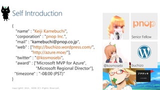 Self Introduction
{
"name" : "Keiji Kamebuchi",
"corporation" : "pnop Inc.",
"mail" : "kamebuchi@pnop.co.jp",
"web" : ["http://buchizo.wordpress.com/",
"http://azure.moe/"],
"twitter" : "@kosmosebi",
"award" : ["Microsoft MVP for Azure",
"Microsoft Regional Director"],
"timezone" : "-08:00 (PST)"
}
Copyright© 2016, JAZUG All Rights Reserved.
2
buchizo
Senior Fellow
@kosmosebi
 