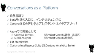 Conversations as a Platform
自然言語で
Botが対話の入口に、インテリジェンスに
Cortanaなどのデジタルアシスタントはメタアプリへ？
Azureでの実装として
Cognitive Services （元Project Oxfordの画像・言語系）
Media Analytics （元Project Oxfordの映像系）
Bot Framework
Cortana Intelligence Suite (元Cortana Analytics Suite)
Copyright© 2016, JAZUG All Rights Reserved.
25
 