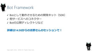 Bot Framework
Botとして動作させるための開発キット（SDK）
他サービスへのコネクター
Botの公開ディレクトリなど
詳細は14:50からの吉野さんのセッションで！
Copyright© 2016, JAZUG All Rights Reserved.
27
 