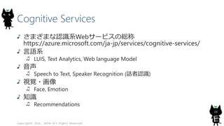 Cognitive Services
さまざまな認識系Webサービスの総称
https://azure.microsoft.com/ja-jp/services/cognitive-services/
言語系
LUIS, Text Analytics, Web language Model
音声
Speech to Text, Speaker Recognition (話者認識)
視覚・画像
Face, Emotion
知識
Recommendations
Copyright© 2016, JAZUG All Rights Reserved.
28
 