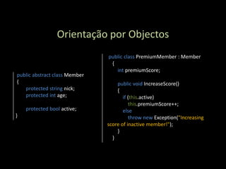 Orientação por Objectos
                               public class PremiumMember : Member
                                {
                                  int premiumScore;
public abstract class Member
{                                  public void IncreaseScore()
   protected string nick;          {
   protected int age;                 if (this.active)
                                          this.premiumScore++;
    protected bool active;            else
}                                         throw new Exception("Increasing
                               score of inactive member!");
                                   }
                                 }
 