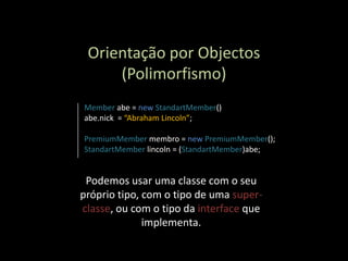 Orientação por Objectos
     (Polimorfismo)
Member abe = new StandartMember()
abe.nick = “Abraham Lincoln”;

PremiumMember membro = new PremiumMember();
StandartMember lincoln = (StandartMember)abe;


 Podemos usar uma classe com o seu
próprio tipo, com o tipo de uma super-
classe, ou com o tipo da interface que
              implementa.
 