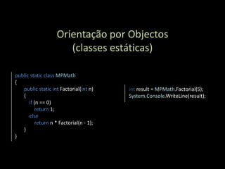 Orientação por Objectos
                       (classes estáticas)

public static class MPMath
{
   public static int Factorial(int n)    int result = MPMath.Factorial(5);
   {                                     System.Console.WriteLine(result);
      if (n == 0)
          return 1;
      else
          return n * Factorial(n - 1);
   }
}
 
