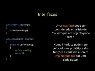 Interfaces

public interface IExample                  Uma interface pode ser
{
    int DoSomething();                    considerada uma lista de
}                                       “coisas” que um objecto pode
                                                    fazer.
public class Class1 : IExample
{
    public int DoSomething()              Numa interface podem ser
    {                                    colocados os protótipos das
          // Do something
          return 0;                      funções e variáveis a serem
    }                                      implementados por uma
}                                               dada classe.
 