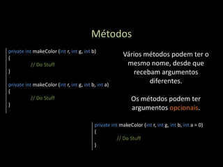 Métodos
private int makeColor (int r, int g, int b)
{
                                                        Vários métodos podem ter o
           // Do Stuff                                   mesmo nome, desde que
}                                                          recebam argumentos
private int makeColor (int r, int g, int b, int a)
                                                                diferentes.
{
           // Do Stuff                                      Os métodos podem ter
}
                                                            argumentos opcionais.

                                          private int makeColor (int r, int g, int b, int a = 0)
                                          {
                                                     // Do Stuff
                                          }
 