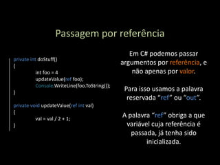 Passagem por referência
                                                   Em C# podemos passar
private int doStuff()
{
                                                argumentos por referência, e
           int foo = 4                              não apenas por valor.
           updateValue(ref foo);
           Console.WriteLine(foo.ToString());
}
                                                 Para isso usamos a palavra
                                                  reservada “ref” ou “out”.
private void updateValue(ref int val)
{
          val = val / 2 + 1;
                                                A palavra “ref” obriga a que
}                                                variável cuja referência é
                                                   passada, já tenha sido
                                                        inicializada.
 
