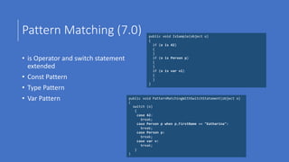 Pattern Matching (7.0)
• is Operator and switch statement
extended
• Const Pattern
• Type Pattern
• Var Pattern
public void IsSample(object o)
{
if (o is 42)
{
}
if (o is Person p)
{
}
if (o is var v1)
{
}
}
public void PatternMatchingWithSwitchStatement(object o)
{
switch (o)
{
case 42:
break;
case Person p when p.FirstName == "Katharina":
break;
case Person p:
break;
case var v:
break;
}
}
 