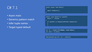 C# 7.1
• Async main
• Generics pattern match
• Infer tuple names
• Target typed default
static async Task Main()
{
await FooAsync();
}
public void Send<T>(T packet)
where T : Packet
{
if (packet is KeepalivePacket keepalive)
{
}
var t1 = (racer.FirstName, racer.Wins);
int wins = t1.Wins;
ImmutableArray<int> arr = default(ImmutableArray<int>);ImmutableArray<int> arr = default;
 