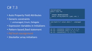 C# 7.3
• Auto Property Field Attributes
• Generic constraints
• unmanaged, Enum, Delegate
• Expression Variables in Initializers
• Pattern-based fixed statement
• Ref local reassignment
• Stackalloc array initializers
[Serializable]
public class Foo
{
[field: NonSerialized]
public string MySecret { get; set; }
}
void Hash<T>(T value) where T : unmanaged
{
}
var d1 = stackalloc int[3] { 1, 2, 3 };
var d2 = stackalloc int[] { 1, 2, 3 };
var d3 = stackalloc[] { 1, 2, 3 };
 