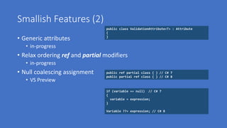Smallish Features (2)
• Generic attributes
• in-progress
• Relax ordering ref and partial modifiers
• in-progress
• Null coalescing assignment
• VS Preview
public class ValidationAttribute<T> : Attribute
{
}
if (variable == null) // C# 7
{
variable = expression;
}
Variable ??= expression; // C# 8
public ref partial class { } // C# 7
public partial ref class { } // C# 8
 